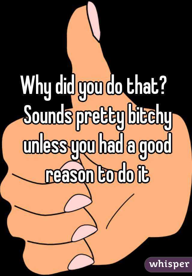 Why did you do that?  Sounds pretty bitchy unless you had a good reason to do it