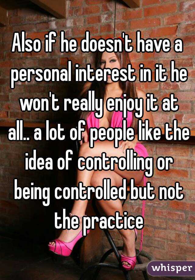 Also if he doesn't have a personal interest in it he won't really enjoy it at all.. a lot of people like the idea of controlling or being controlled but not the practice