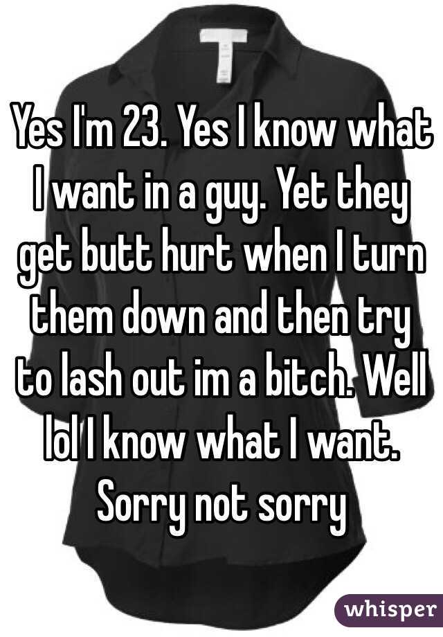 Yes I'm 23. Yes I know what I want in a guy. Yet they get butt hurt when I turn them down and then try to lash out im a bitch. Well lol I know what I want. Sorry not sorry