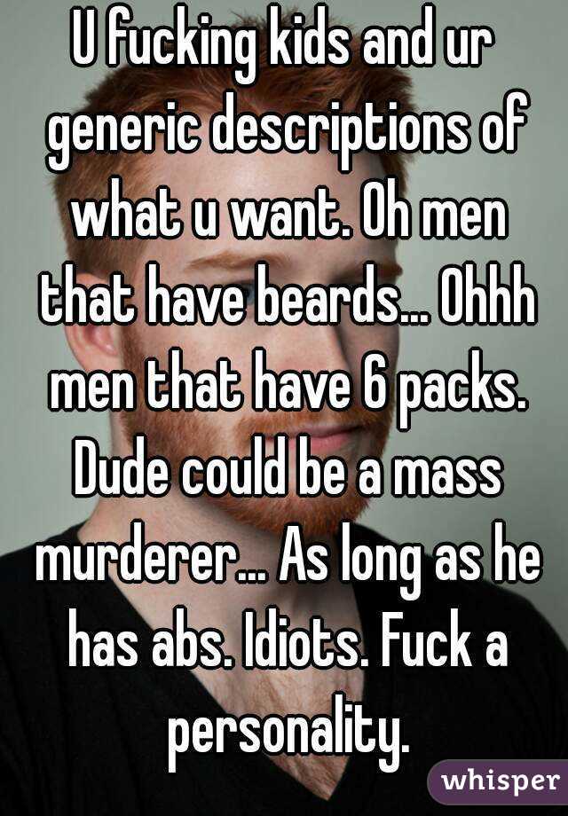 U fucking kids and ur generic descriptions of what u want. Oh men that have beards... Ohhh men that have 6 packs. Dude could be a mass murderer... As long as he has abs. Idiots. Fuck a personality.