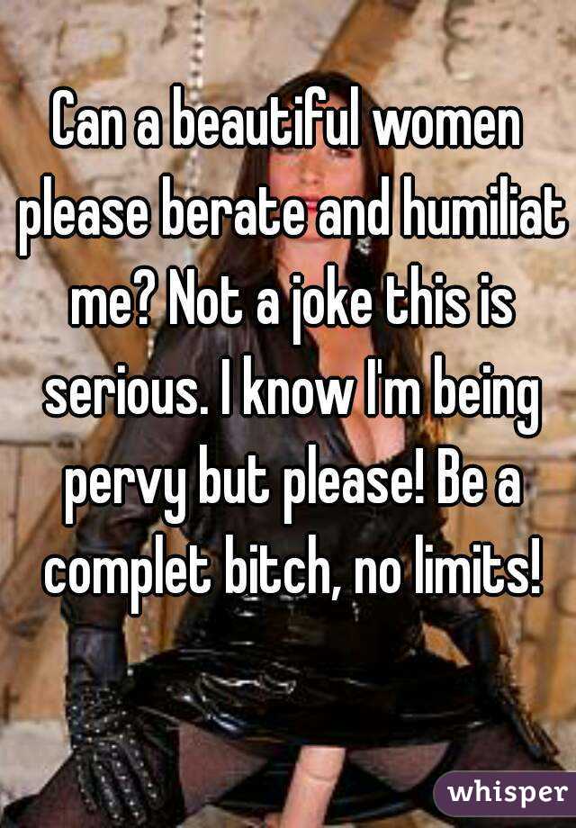 Can a beautiful women please berate and humiliat me? Not a joke this is serious. I know I'm being pervy but please! Be a complet bitch, no limits!
 