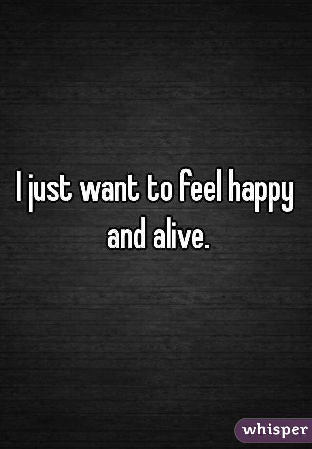 I just want to feel happy and alive.