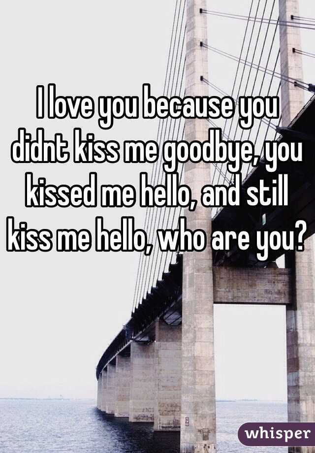 I love you because you didnt kiss me goodbye, you kissed me hello, and still kiss me hello, who are you?