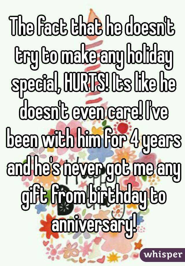 The fact that he doesn't try to make any holiday special, HURTS! Its like he doesn't even care! I've been with him for 4 years and he's never got me any gift from birthday to anniversary!