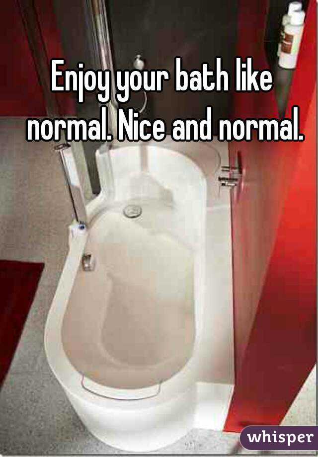 Enjoy your bath like normal. Nice and normal.