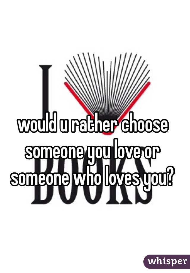 would u rather choose someone you love or someone who loves you?
