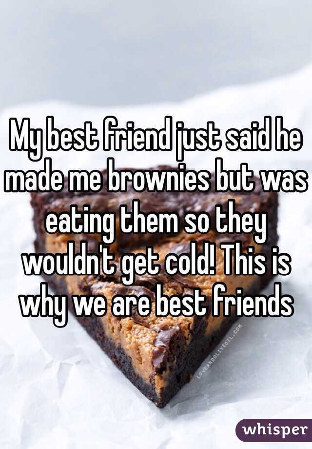 My best friend just said he made me brownies but was eating them so they wouldn't get cold! This is why we are best friends 