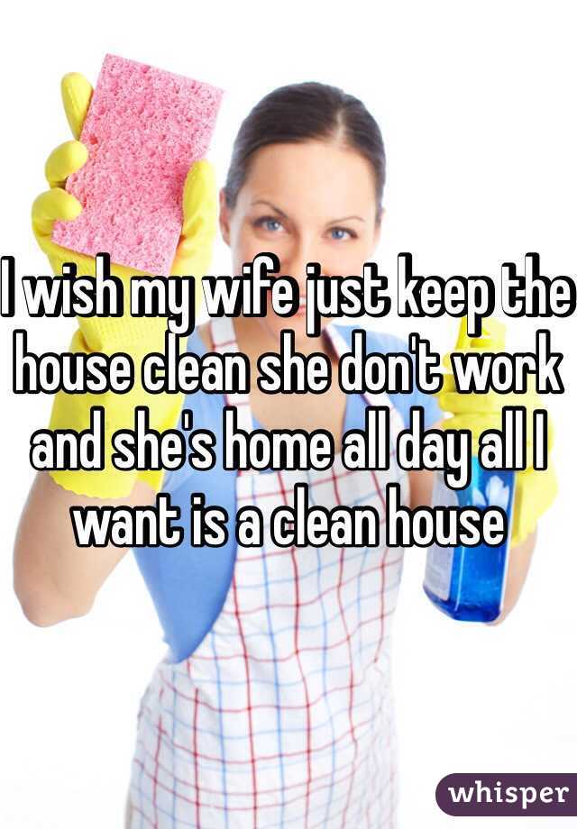 I wish my wife just keep the house clean she don't work and she's home all day all I want is a clean house