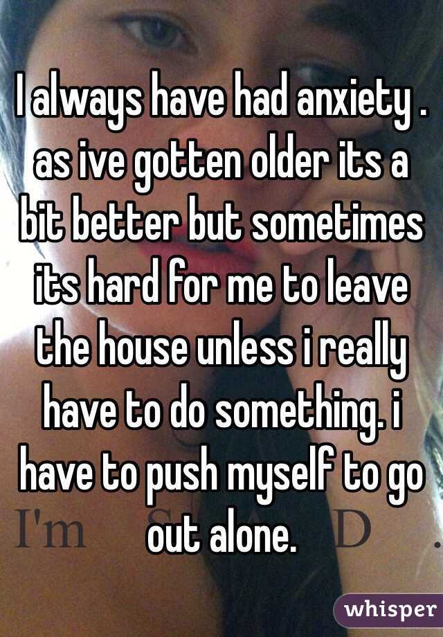 I always have had anxiety . as ive gotten older its a bit better but sometimes its hard for me to leave the house unless i really have to do something. i have to push myself to go out alone. 