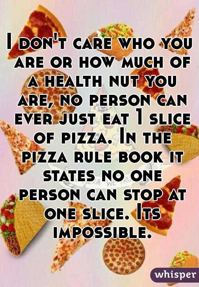 I don't care who you are or how much of a health nut you are, no person can ever just eat 1 slice of pizza. In the pizza rule book it states no one person can stop at one slice. Its impossible.