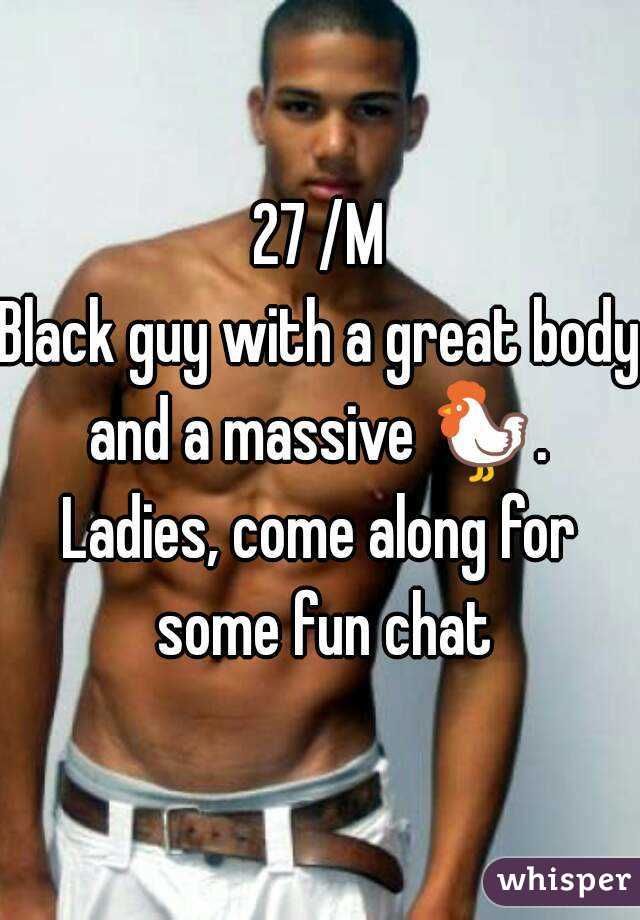 27 /M
Black guy with a great body and a massive 🐓. 
Ladies, come along for some fun chat