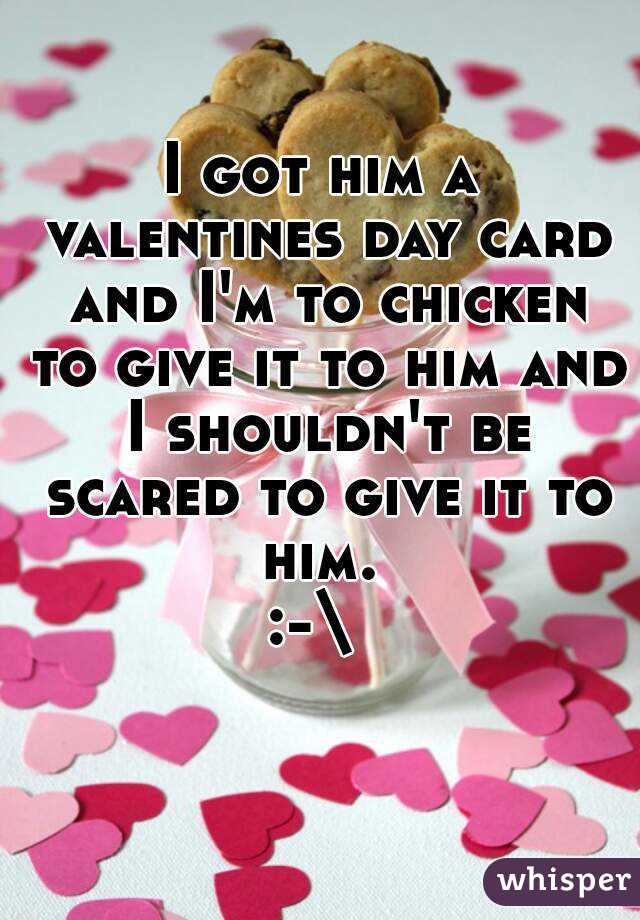 I got him a valentines day card and I'm to chicken to give it to him and I shouldn't be scared to give it to him. 
:-\ 
