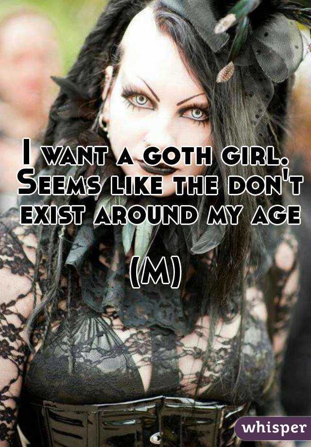 I want a goth girl. Seems like the don't exist around my age 
(M)
