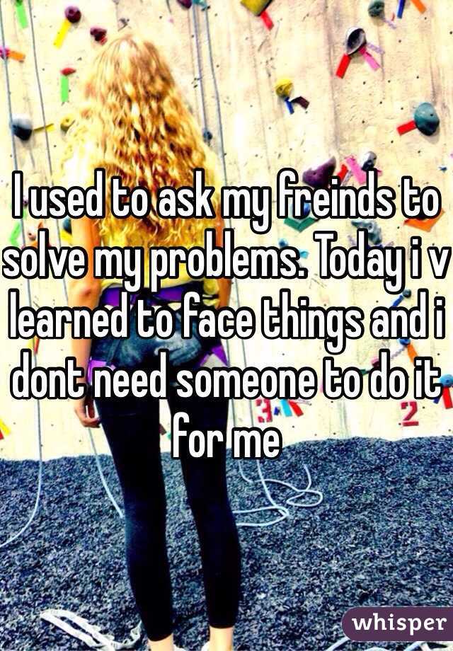 I used to ask my freinds to solve my problems. Today i v learned to face things and i dont need someone to do it for me 