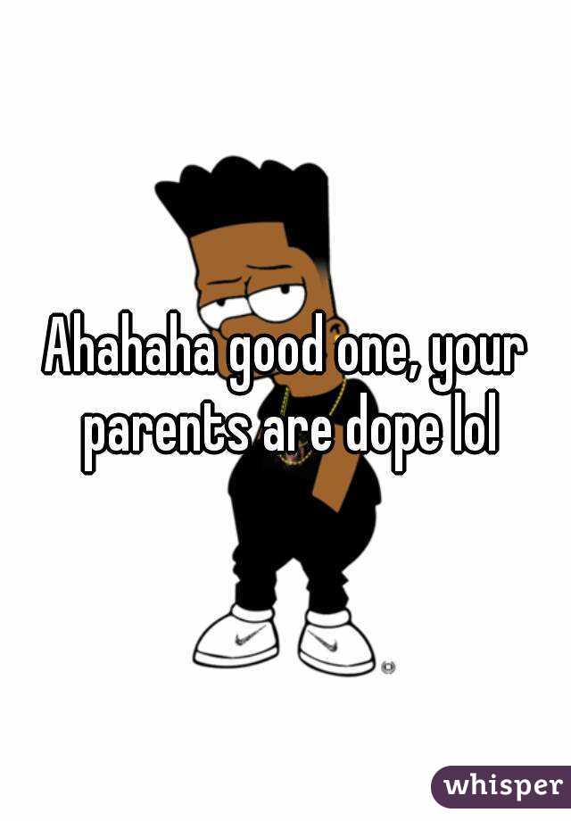 Ahahaha good one, your parents are dope lol