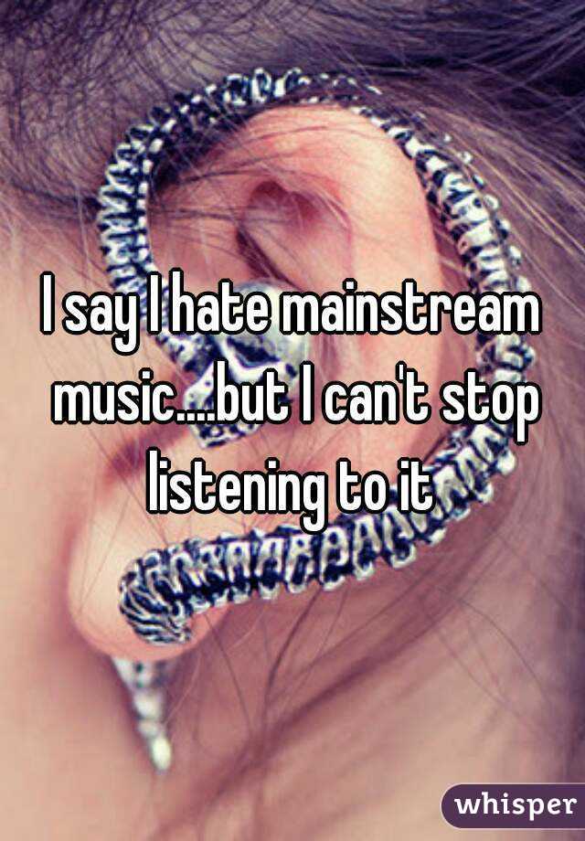 I say I hate mainstream music....but I can't stop listening to it 