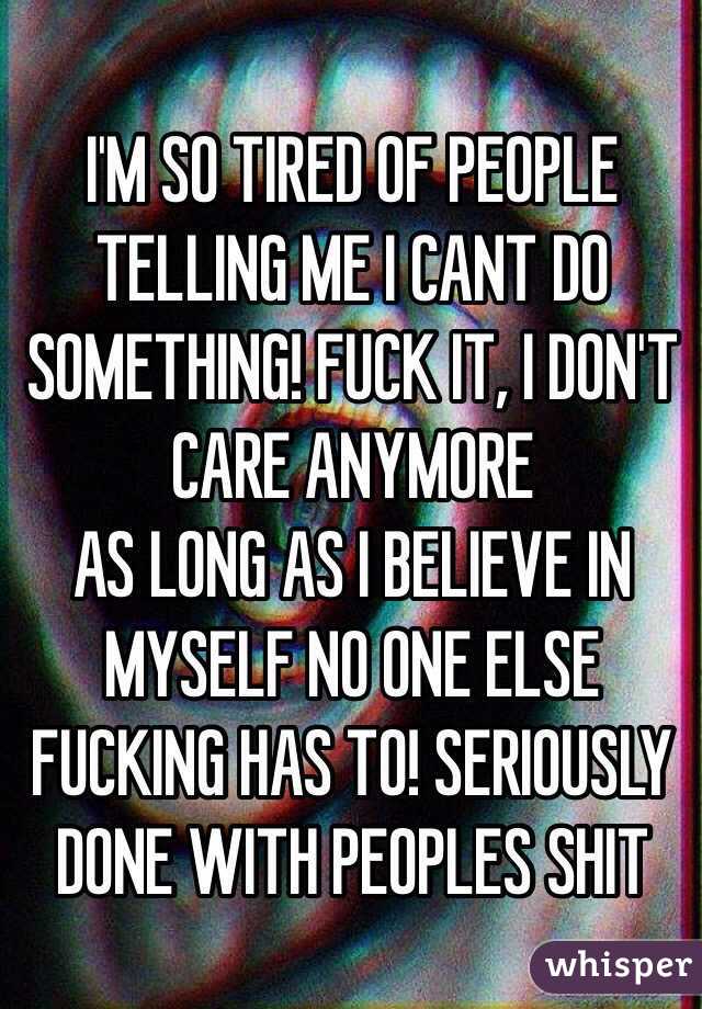 I'M SO TIRED OF PEOPLE TELLING ME I CANT DO SOMETHING! FUCK IT, I DON'T CARE ANYMORE 
AS LONG AS I BELIEVE IN MYSELF NO ONE ELSE FUCKING HAS TO! SERIOUSLY DONE WITH PEOPLES SHIT