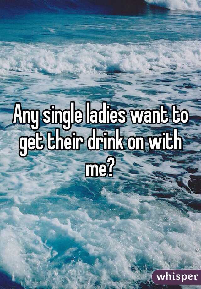 Any single ladies want to get their drink on with me?