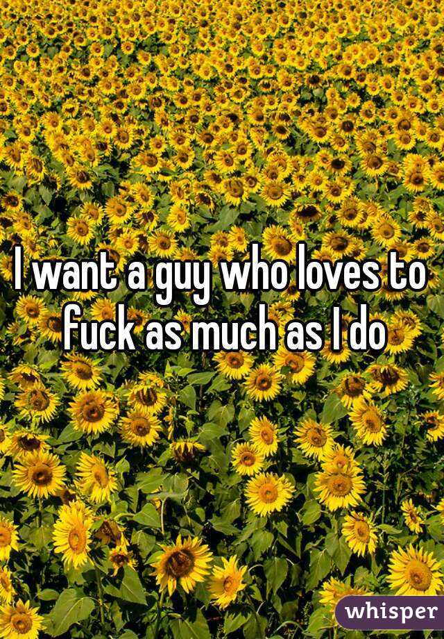 I want a guy who loves to fuck as much as I do