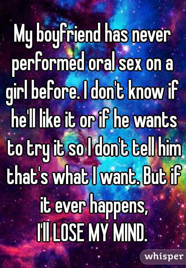 My boyfriend has never
performed oral sex on a
girl before. I don't know if he'll like it or if he wants to try it so I don't tell him that's what I want. But if it ever happens,
I'll LOSE MY MIND.