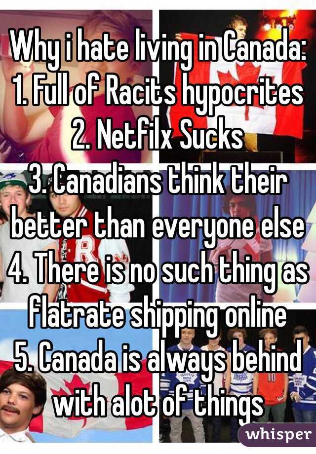 Why i hate living in Canada:
1. Full of Racits hypocrites 
2. Netfilx Sucks
3. Canadians think their better than everyone else 
4. There is no such thing as flatrate shipping online
5. Canada is always behind with alot of things