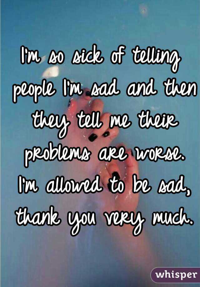 I'm so sick of telling people I'm sad and then they tell me their problems are worse. I'm allowed to be sad, thank you very much.
