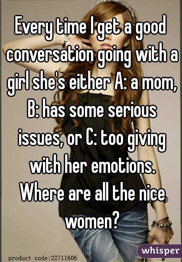 Every time I get a good conversation going with a girl she's either A: a mom, B: has some serious issues, or C: too giving with her emotions. Where are all the nice women?