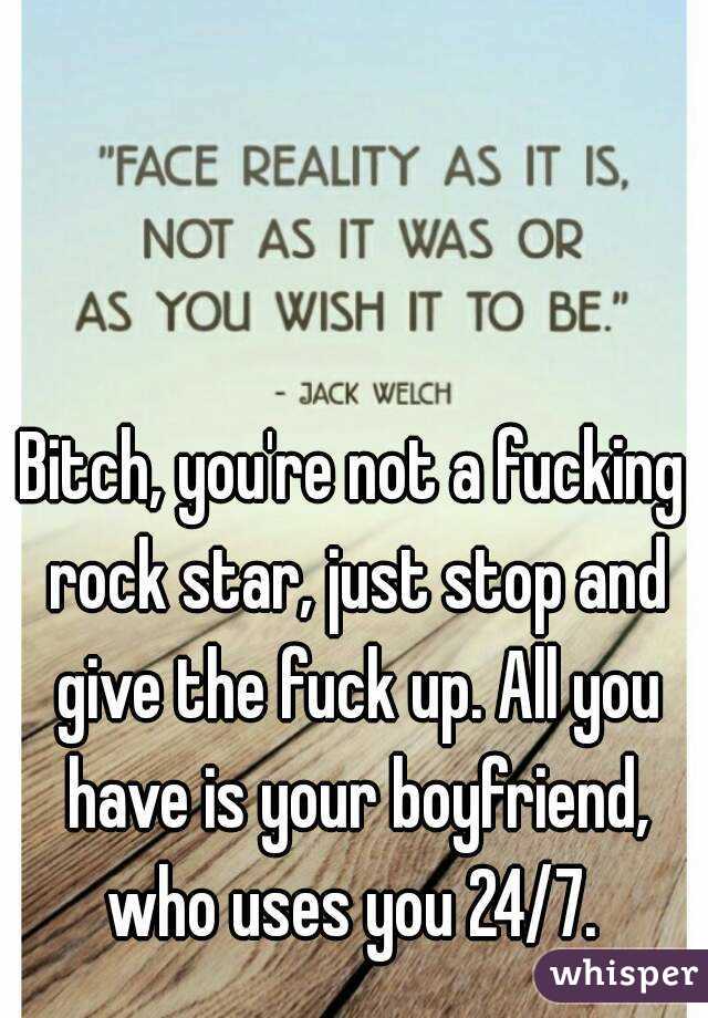 Bitch, you're not a fucking rock star, just stop and give the fuck up. All you have is your boyfriend, who uses you 24/7. 