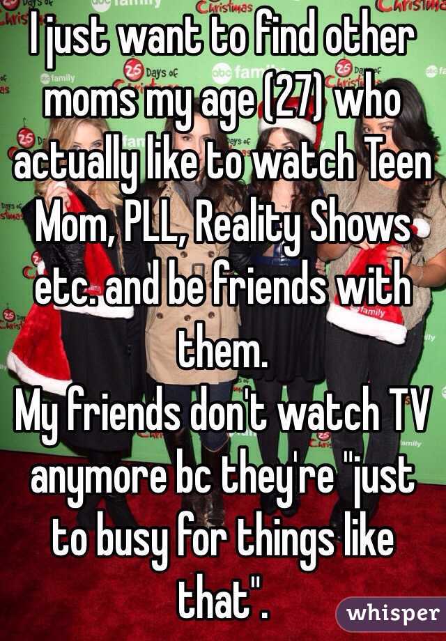 I just want to find other moms my age (27) who actually like to watch Teen Mom, PLL, Reality Shows etc. and be friends with them.  
My friends don't watch TV anymore bc they're "just to busy for things like that". 