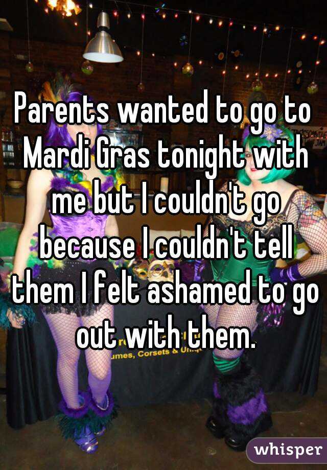 Parents wanted to go to Mardi Gras tonight with me but I couldn't go because I couldn't tell them I felt ashamed to go out with them.
