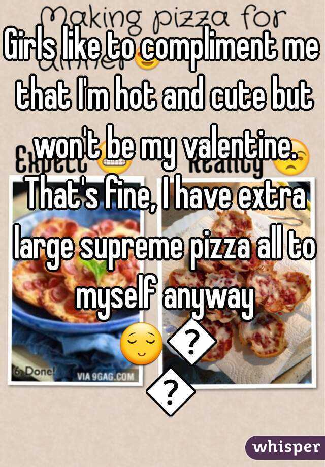 Girls like to compliment me that I'm hot and cute but won't be my valentine. That's fine, I have extra large supreme pizza all to myself anyway 😌😌😌