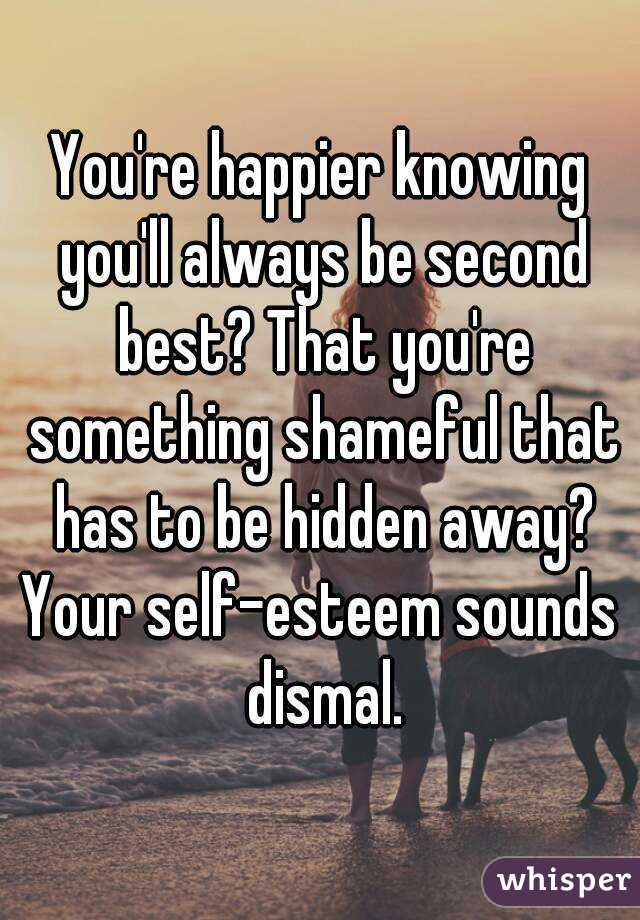 You're happier knowing you'll always be second best? That you're something shameful that has to be hidden away?
Your self-esteem sounds dismal.