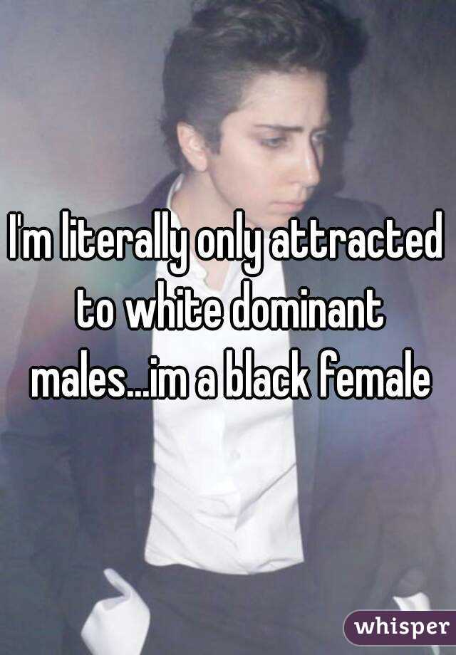 I'm literally only attracted to white dominant males...im a black female