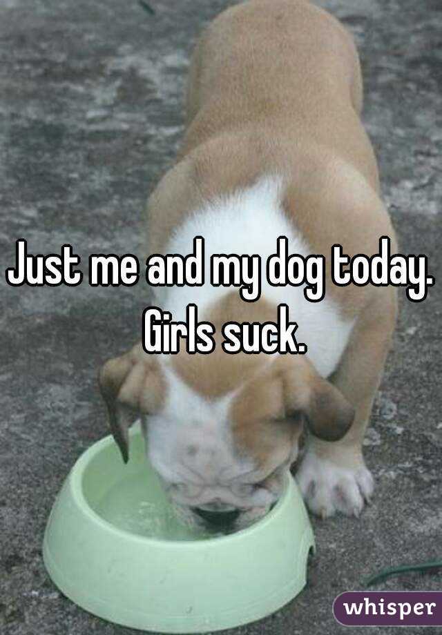 Just me and my dog today. Girls suck.