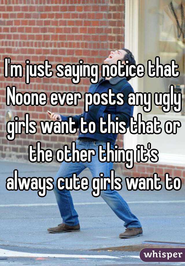 I'm just saying notice that Noone ever posts any ugly girls want to this that or the other thing it's always cute girls want to