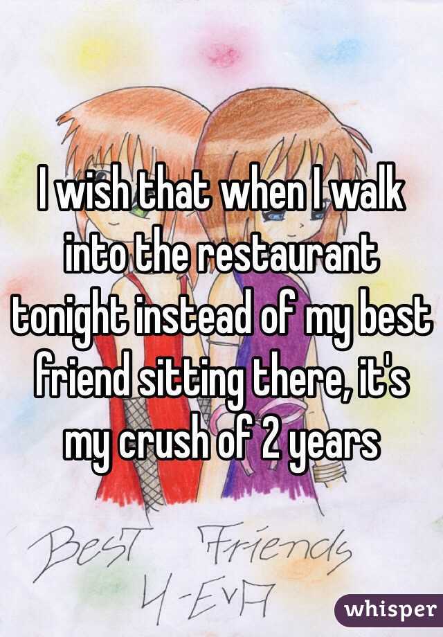 I wish that when I walk into the restaurant tonight instead of my best friend sitting there, it's my crush of 2 years 