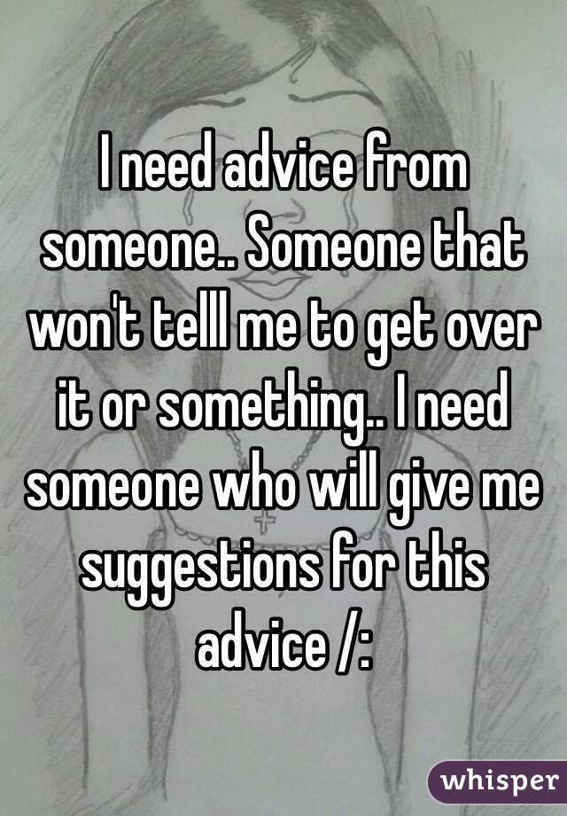 I need advice from someone.. Someone that won't telll me to get over it or something.. I need someone who will give me suggestions for this advice /: