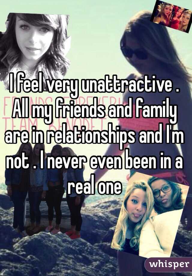 I feel very unattractive . All my friends and family are in relationships and I'm not . I never even been in a real one