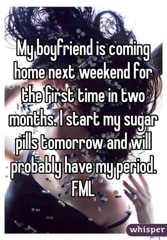 My boyfriend is coming home next weekend for the first time in two months. I start my sugar pills tomorrow and will probably have my period. FML