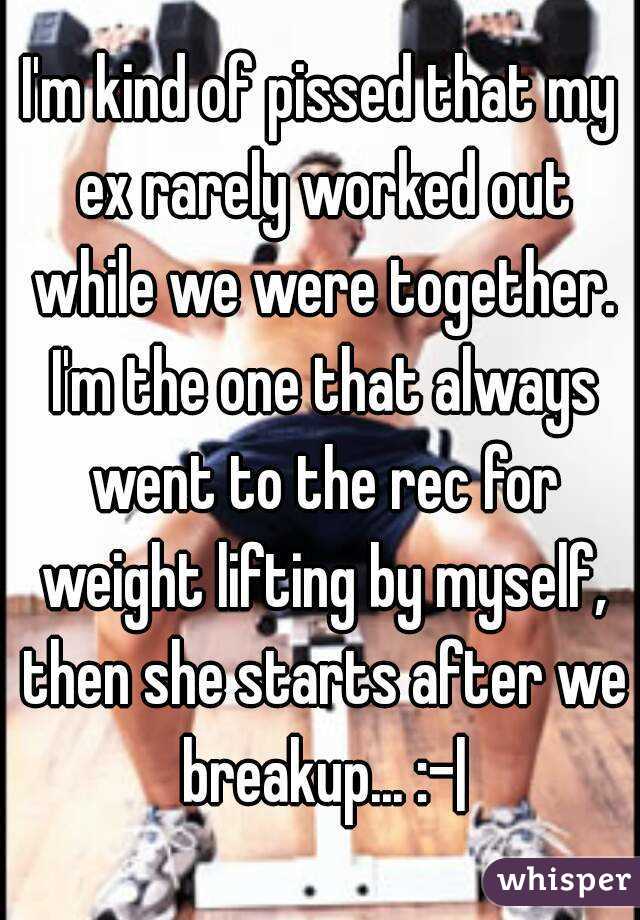 I'm kind of pissed that my ex rarely worked out while we were together. I'm the one that always went to the rec for weight lifting by myself, then she starts after we breakup... :-|