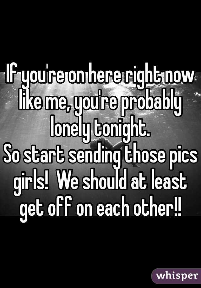 If you're on here right now like me, you're probably lonely tonight. 
So start sending those pics girls!  We should at least get off on each other!!