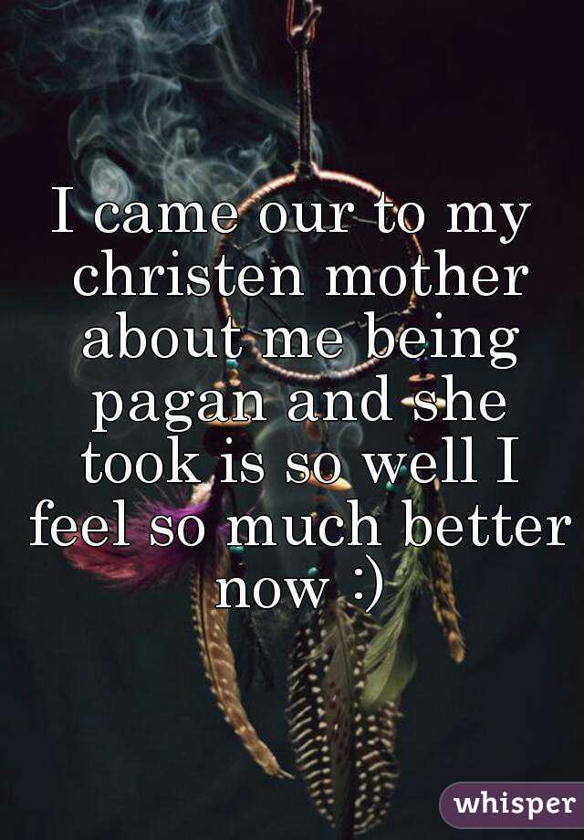 I came our to my christen mother about me being pagan and she took is so well I feel so much better now :)