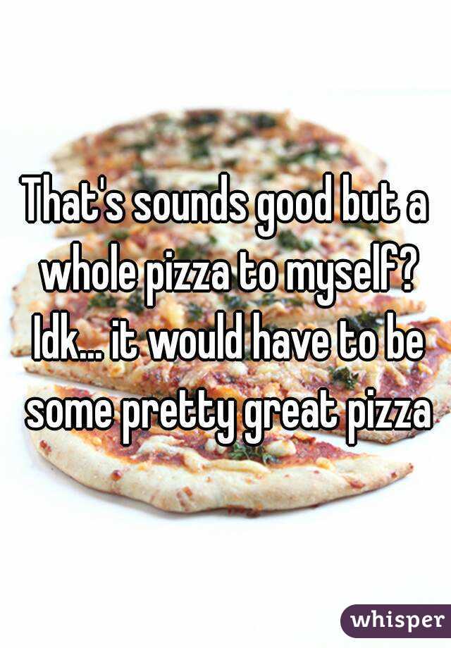 That's sounds good but a whole pizza to myself? Idk... it would have to be some pretty great pizza