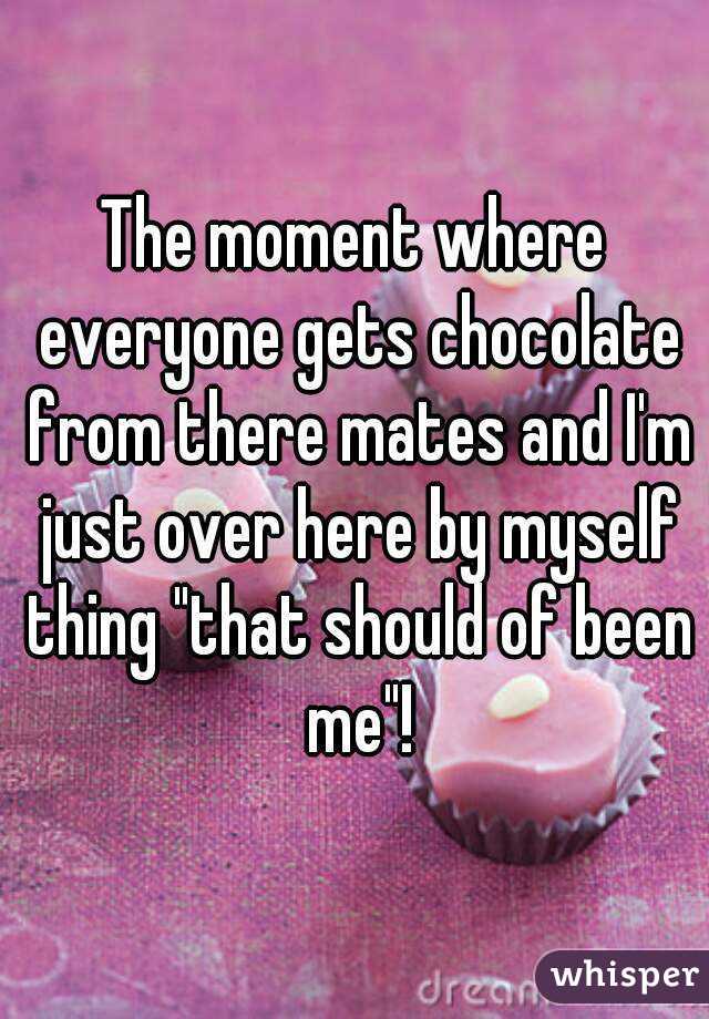 The moment where everyone gets chocolate from there mates and I'm just over here by myself thing "that should of been me"!