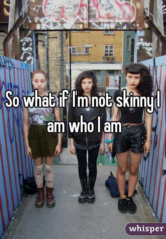 So what if I'm not skinny I am who I am
