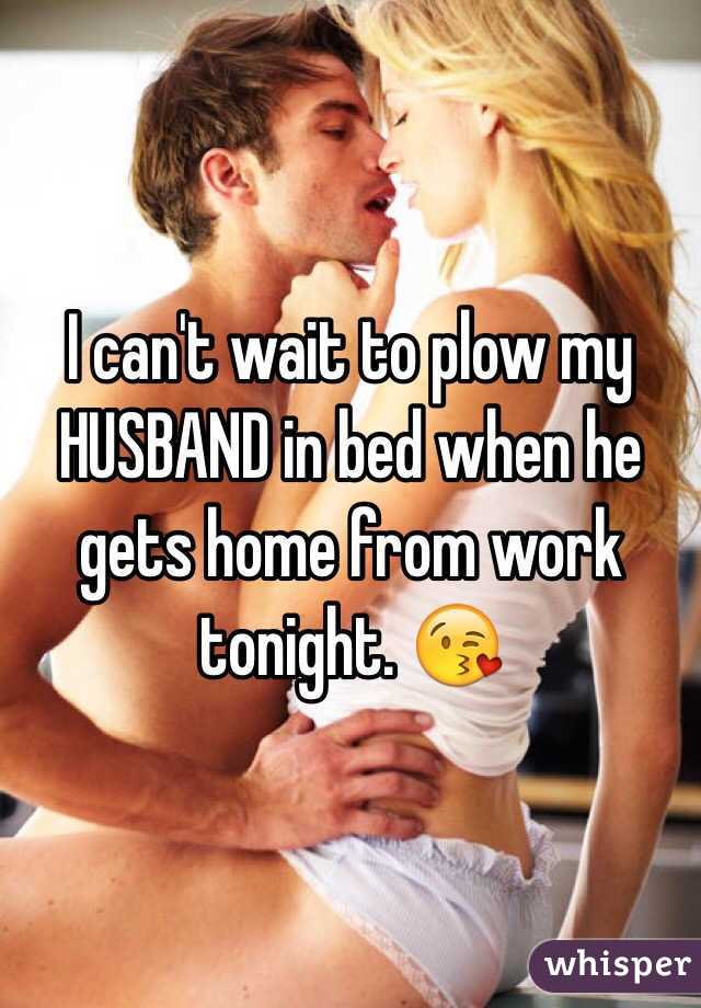 I can't wait to plow my HUSBAND in bed when he gets home from work tonight. 😘
