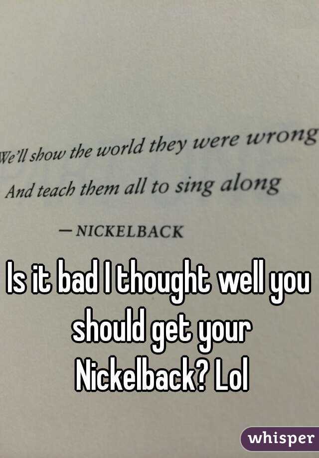 Is it bad I thought well you should get your Nickelback? Lol