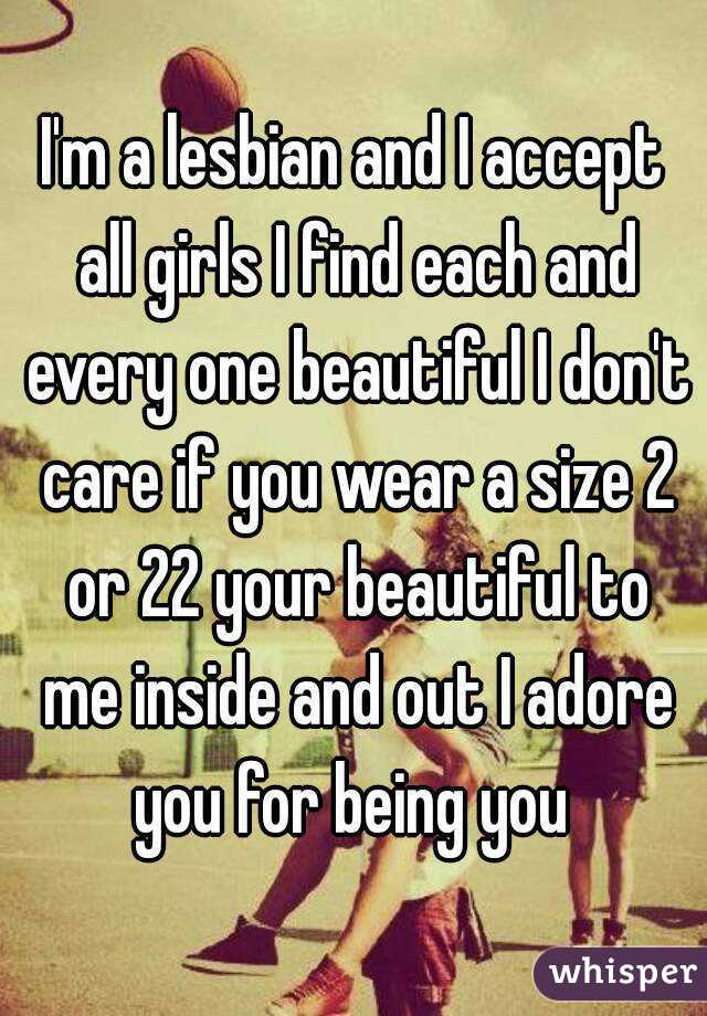 I'm a lesbian and I accept all girls I find each and every one beautiful I don't care if you wear a size 2 or 22 your beautiful to me inside and out I adore you for being you 