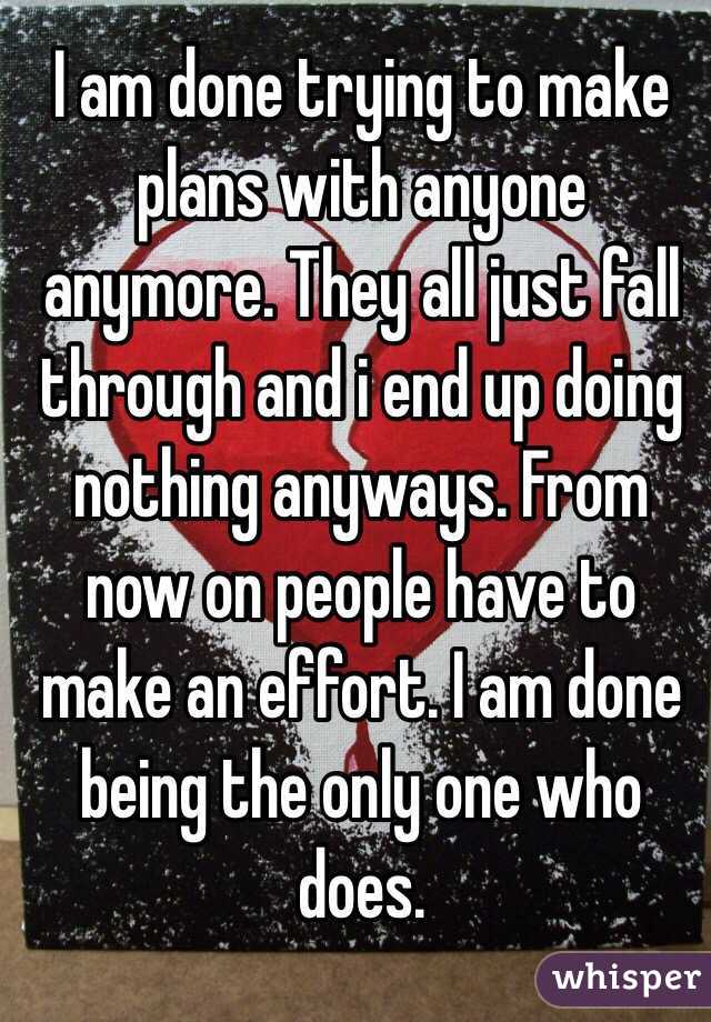 I am done trying to make plans with anyone anymore. They all just fall through and i end up doing nothing anyways. From now on people have to make an effort. I am done being the only one who does.