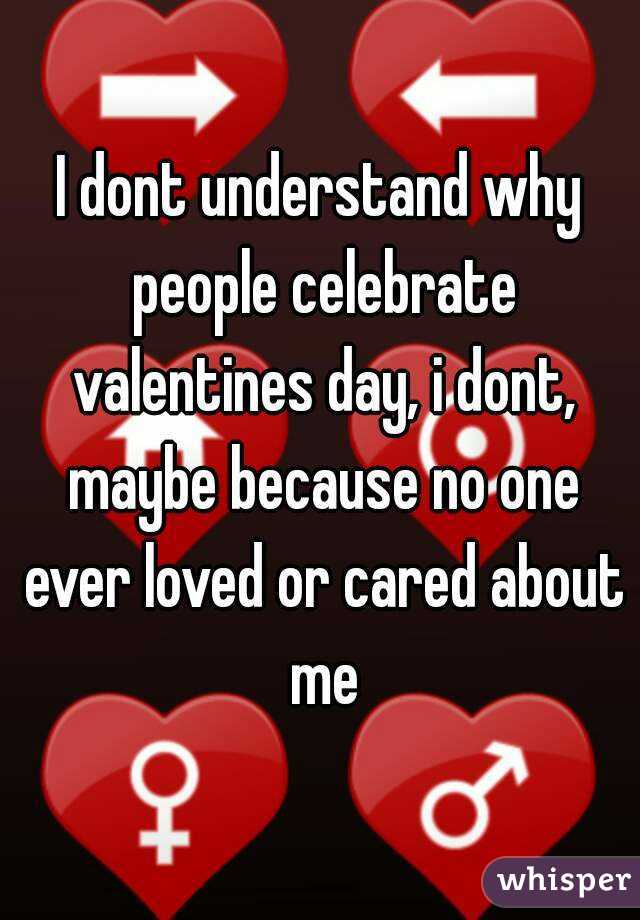 I dont understand why people celebrate valentines day, i dont, maybe because no one ever loved or cared about me